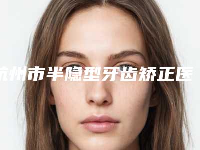 杭州市半隐型牙齿矫正医院在榜清单top10权威梳理(杭州市半隐型牙齿矫正口腔医院能独当一面)