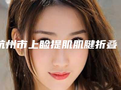 杭州市上睑提肌肌腱折叠矫正上睑下垂整形医院-杭州解放军117整形美容医院私立医美价格更到位