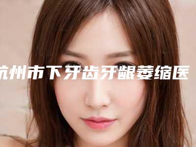 杭州市下牙齿牙龈萎缩医生在榜清单top10强榜单自查-杭州市下牙齿牙龈萎缩口腔医生