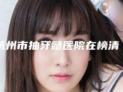 杭州市抽牙髓医院在榜清单top10哪几个可靠(杭州市抽牙髓口腔医院收获好评排榜一)