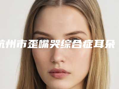 杭州市歪嘴哭综合症耳朵畸形医院排行揭晓-桐庐佳美佳丽医疗美容门诊部私立医美服务更好
