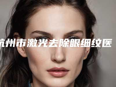 杭州市激光去除眼细纹医院在榜清单前十位走访(杭州4ever医疗美容门诊部人气口碑实力相当~)