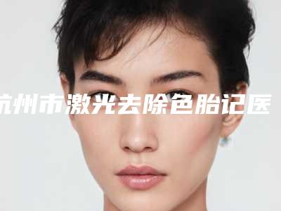 杭州市激光去除色胎记医生排行前十名全新洗牌-陈彩媛医生专业品质值得信赖