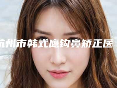 杭州市韩式鹰钩鼻矫正医生排名榜top10实力清单揭晓-杨佩英整形医生案例集可供参考