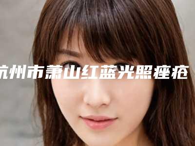 杭州市萧山红蓝光照痤疮口碑好的医生你知道哪几位