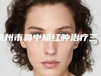 杭州市鼻中隔红肿治疗三甲医院哪家更权威-中国人民解放军117医院美容整形外科正规靠谱机构入围