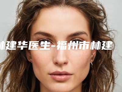 林建华医生-福州市林建华整形专家实力不俗