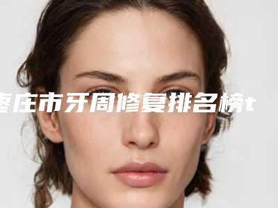 枣庄市牙周修复排名榜top10强优势分析-枣庄市牙周修复口腔医生