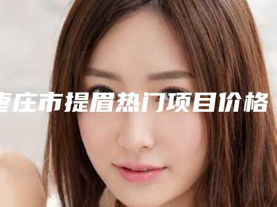 枣庄市提眉热门项目价格表-枣庄市提眉手术需要费用大致是多少