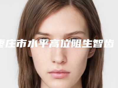 枣庄市水平高位阻生智齿医生在榜名单top10实力清单揭晓-枣庄市张晓朋口腔医生