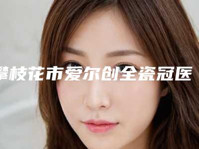 攀枝花市爱尔创全瓷冠医生上榜清单前十名公测-攀枝花市爱尔创全瓷冠口腔医生