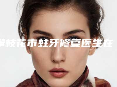 攀枝花市蛀牙修复医生在榜名单前十好评多多-攀枝花市蛀牙修复口腔医生