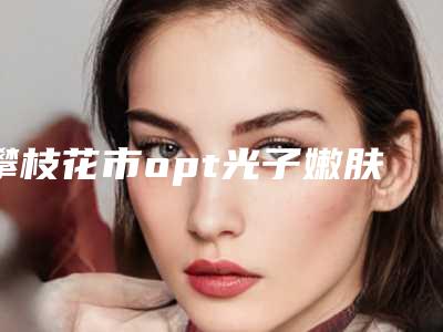 攀枝花市opt光子嫩肤术整形医院在榜名单公立私立pk_速来预约(攀枝花市奇丽美容诊所专家大咖实力入围)