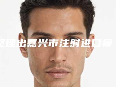 整理出嘉兴市注射进口瘦脸针价格大致上是多少(嘉兴市注射进口瘦脸针近3个月价格1900)