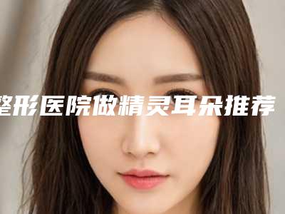 整形医院做精灵耳朵推荐：做精灵耳朵医院前30强私立医美盘点