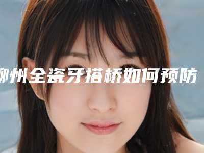 柳州全瓷牙搭桥如何预防致癌呢