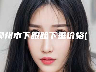 柳州市下眼睑下垂价格(费用)清单2025升级啦-柳州市下眼睑下垂一般多少钱能做好
