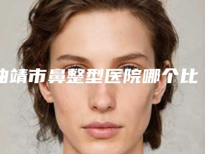 曲靖市鼻整型医院哪个比较好(云南皮肤医疗美容科超多公立推荐)