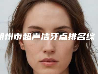 朔州市超声洁牙点排名综合实力前十明细分享-朔州市超声洁牙点口腔医生