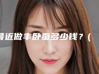 最近做丰卧蚕多少钱?(自体脂肪丰卧蚕怎么样)