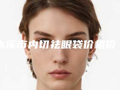 本溪市内切祛眼袋价格价位表热门项目及展示-本溪市内切祛眼袋价格多少钱合适
