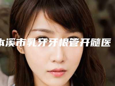 本溪市乳牙牙根管开髓医院在榜名单十强哪家性价比高(本溪市乳牙牙根管开髓口腔医院实力上榜前三)