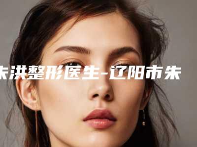 朱洪整形医生-辽阳市朱洪医生自体脂肪注射移植去痘疤位列10强医生推荐