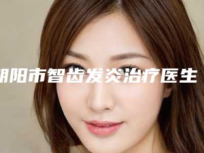 朝阳市智齿发炎治疗医生排名榜前十人气高的有哪些-朝阳市李颖口腔医生