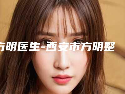 方明医生-西安市方明整形专家风格及技术优势详细解答