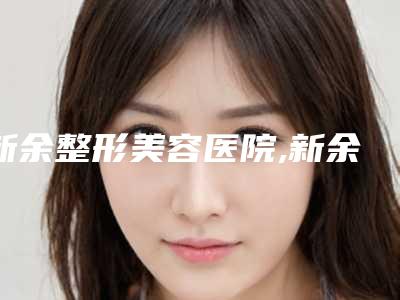新余整形美容医院,新余丽悦都医疗美容诊所哪家更便宜价目表PK