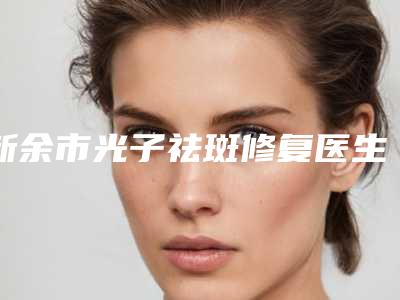 新余市光子祛斑修复医生在榜清单公立私立选了靠谱-新余市光子祛斑修复医生
