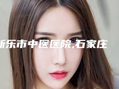 新乐市中医医院,石家庄二院整形科你更看好哪一家