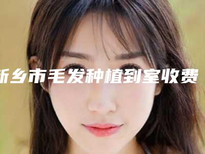新乡市毛发种植到室收费明细全方面剖析-新乡市毛发种植到室医院手术价格通常是多少
