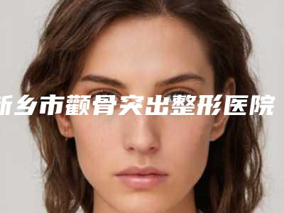 新乡市颧骨突出整形医院前十排名名气大(新乡市颧骨突出整形整形医院)