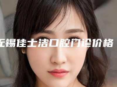 无锡佳士洁口腔门诊价格(费用)清单权威-上下门牙牙龈萎缩手术价格大概多少钱
