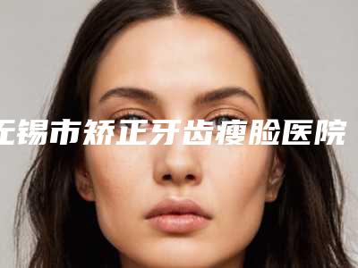 无锡市矫正牙齿瘦脸医院排名榜前十强优先对外公示(无锡苏美口腔更放心)
