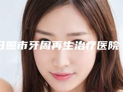 日照市牙周再生治疗医院排行榜十强热评名单展示(日照市牙周再生治疗口腔医院有实力名次好)