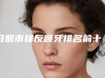 日照市排反颌牙排名前十位较好的是哪个-日照市排反颌牙口腔医生