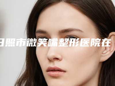 日照市微笑嘴整形医院在榜名单top10合集发布-日照市微笑嘴整形整形医院