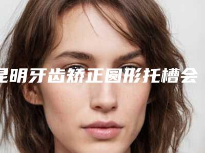 昆明牙齿矫正圆形托槽会伤害到皮肤吗