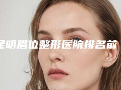 昆明眉位整形医院排名前五名单查询!昆明美眼医疗美容专科诊所都是私立机构入围_附价格费用参考