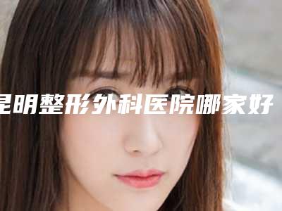 昆明整形外科医院哪家好?排名榜优选3家三甲介绍,性价比更高!