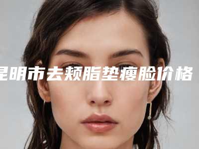 昆明市去颊脂垫瘦脸价格(费用)清单大公开-昆明市去颊脂垫瘦脸手术价格有多高