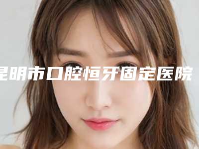 昆明市口腔恒牙固定医院哪家好-云南友嘉齿科口腔诊所正规有名气