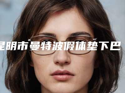 昆明市曼特波假体垫下巴医院排行榜top10强排名-昆明市曼特波假体垫下巴整形医院