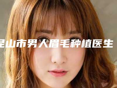 昆山市男人眉毛种植医生上榜清单全新上线-周敬医生价格同步