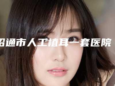 昭通市人工植耳一套医院口碑榜十强最新答疑-昭通市人工植耳一套整形医院