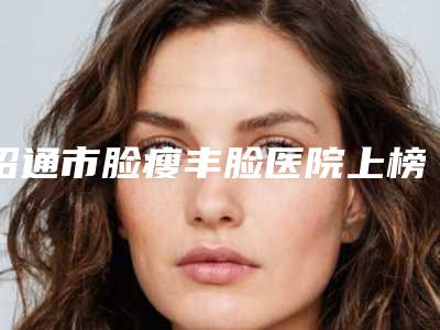 昭通市脸瘦丰脸医院上榜清单前十强都是哪些医(昭通市脸瘦丰脸整形医院)