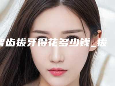 智齿拔牙得花多少钱_拔牙价格多少钱一颗