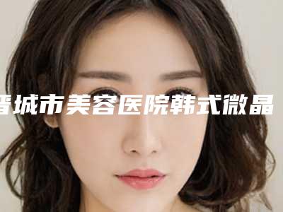 晋城市美容医院韩式微晶祛疤术-晋城市韩式微晶祛疤术医院上榜清单前十名硬核对比